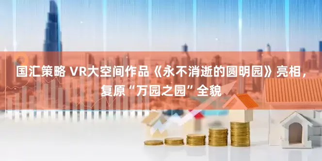 国汇策略 VR大空间作品《永不消逝的圆明园》亮相，复原“万园之园”全貌