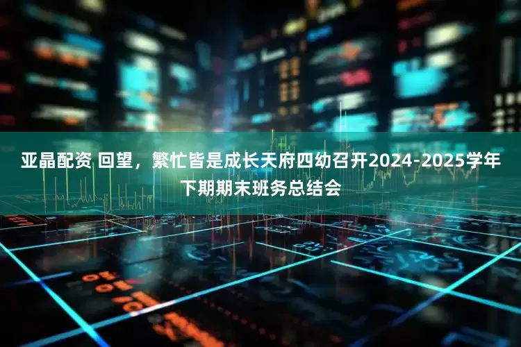 亚晶配资 回望，繁忙皆是成长天府四幼召开2024-2025学年下期期末班务总结会
