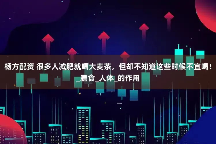 杨方配资 很多人减肥就喝大麦茶，但却不知道这些时候不宜喝！_膳食_人体_的作用