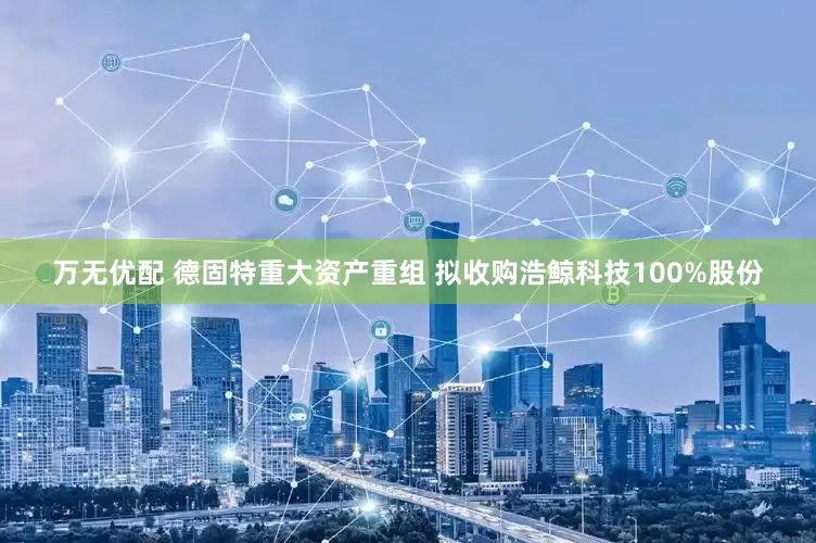 万无优配 德固特重大资产重组 拟收购浩鲸科技100%股份