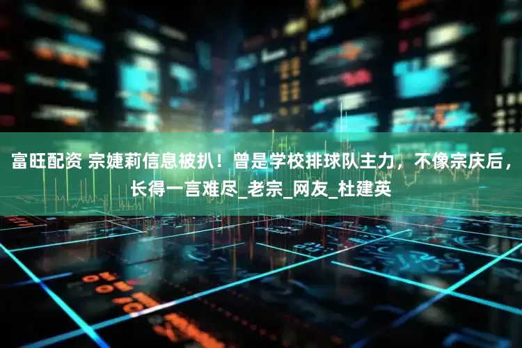 富旺配资 宗婕莉信息被扒！曾是学校排球队主力，不像宗庆后，长得一言难尽_老宗_网友_杜建英