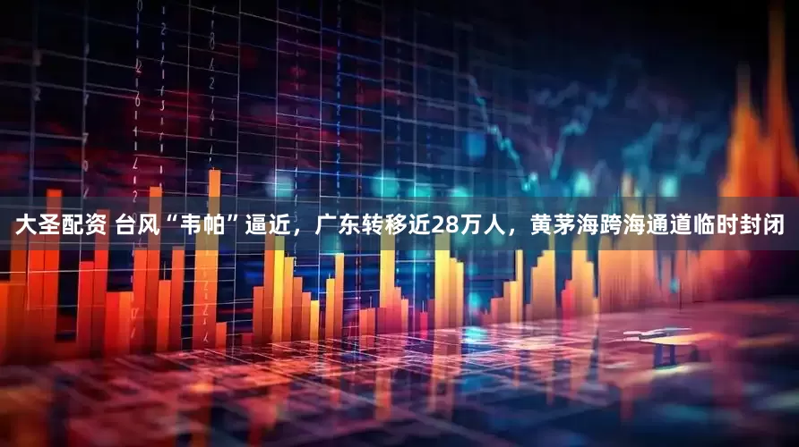 大圣配资 台风“韦帕”逼近，广东转移近28万人，黄茅海跨海通道临时封闭