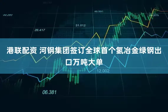 港联配资 河钢集团签订全球首个氢冶金绿钢出口万吨大单