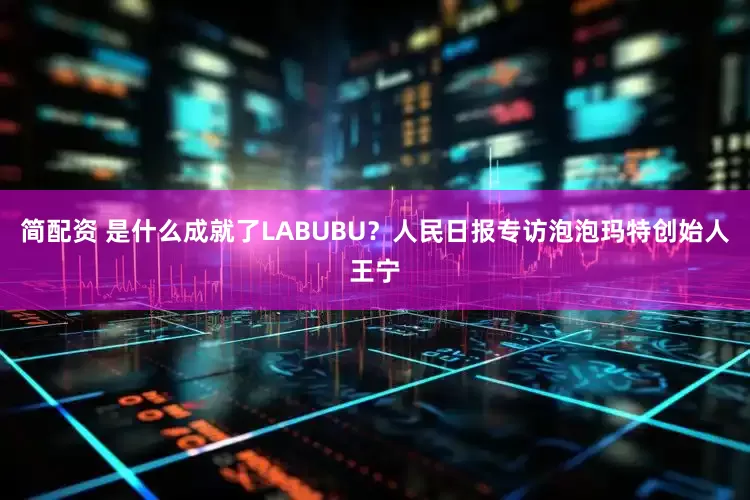 简配资 是什么成就了LABUBU？人民日报专访泡泡玛特创始人王宁