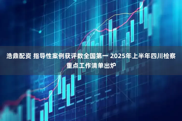 浩鼎配资 指导性案例获评数全国第一 2025年上半年四川检察重点工作清单出炉