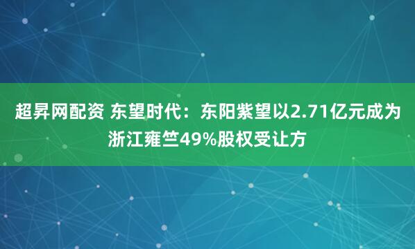 超昇网配资 东望时代：东阳紫望以2.71亿元成为浙江雍竺49%股权受让方
