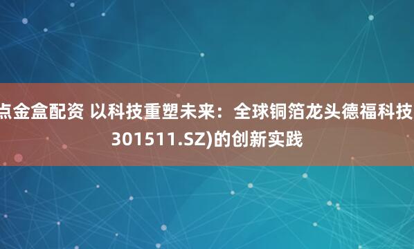 点金盒配资 以科技重塑未来：全球铜箔龙头德福科技(301511.SZ)的创新实践