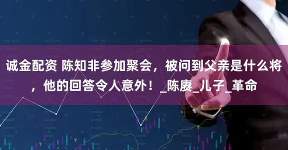 诚金配资 陈知非参加聚会，被问到父亲是什么将，他的回答令人意外！_陈赓_儿子_革命