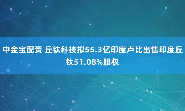 中金宝配资 丘钛科技拟55.3亿印度卢比出售印度丘钛51.08%股权