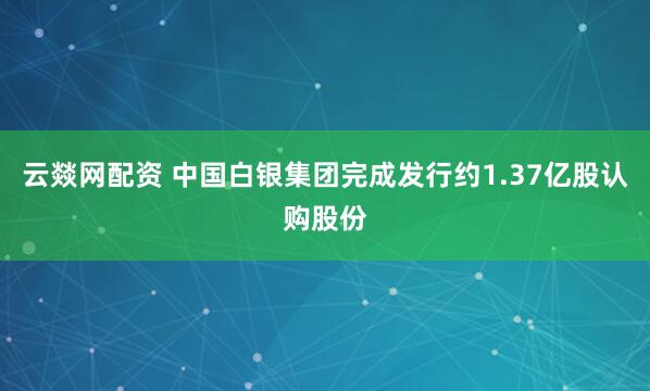 云燚网配资 中国白银集团完成发行约1.37亿股认购股份