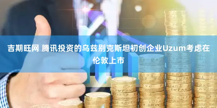 吉期旺网 腾讯投资的乌兹别克斯坦初创企业Uzum考虑在伦敦上市