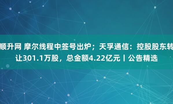 顺升网 摩尔线程中签号出炉；天孚通信：控股股东转让301.1万股，总金额4.22亿元丨公告精选