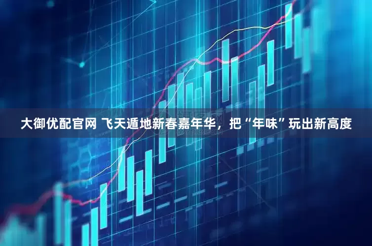 大御优配官网 飞天遁地新春嘉年华，把“年味”玩出新高度